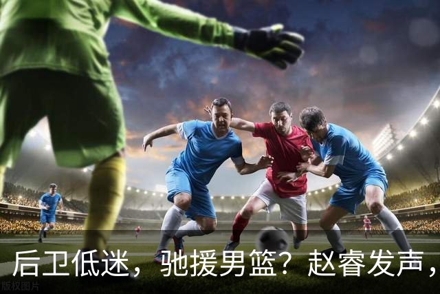 后卫低迷，驰援男篮？赵睿发声，官宣决定，喊话郭士强，赵继伟期待